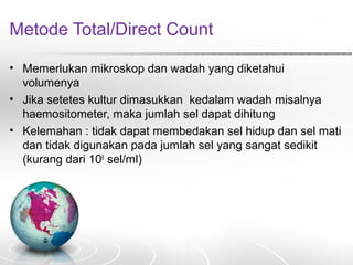 Metode Total/Direct Count
• Memerlukan mikroskop dan wadah yang diketahui
volumenya
• Jika setetes kultur dimasukkan kedalam wadah misalnya
haemositometer, maka jumlah sel dapat dihitung
• Kelemahan : tidak dapat membedakan sel hidup dan sel mati
dan tidak digunakan pada jumlah sel yang sangat sedikit
(kurang dari 106
sel/ml)
 