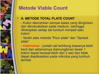 Metode Viable Count
• A. METODE TOTAL PLATE COUNT
- Kultur diencerkan sampai batas yang diinginkan
dan diinokulasikan pada medium, sehingga
diharapkan setiap sel tumbuh menjadi satu
koloni
- Terdiri atas metode “Pour plate” dan “Spread
plate”
- Kelemahan : jumlah sel terhitung biasanya lebih
kecil dari sebenarnya (kemungkinan besar 1
koloni dapat berasal lebih dari 2 sel) dan tidak
dapat diaplikasikan pada mikroba yang tumbuh
lambat
 