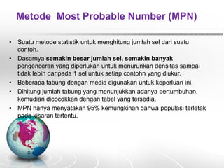Metode Most Probable Number (MPN)
• Suatu metode statistik untuk menghitung jumlah sel dari suatu
contoh.
• Dasarnya semakin besar jumlah sel, semakin banyak
pengenceran yang diperlukan untuk menurunkan densitas sampai
tidak lebih daripada 1 sel untuk setiap contohn yang diukur.
• Beberapa tabung dengan media digunakan untuk keperluan ini.
• Dihitung jumlah tabung yang menunjukkan adanya pertumbuhan,
kemudian dicocokkan dengan tabel yang tersedia.
• MPN hanya menyatakan 95% kemungkinan bahwa populasi terletak
pada kisaran tertentu.
 