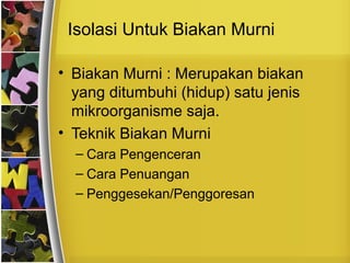 Isolasi Untuk Biakan Murni
• Biakan Murni : Merupakan biakan
yang ditumbuhi (hidup) satu jenis
mikroorganisme saja.
• Teknik Biakan Murni
– Cara Pengenceran
– Cara Penuangan
– Penggesekan/Penggoresan
 
