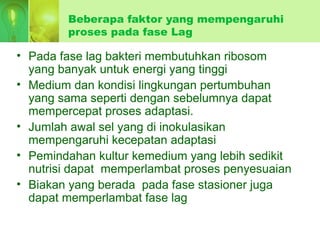 Beberapa faktor yang mempengaruhi
proses pada fase Lag
• Pada fase lag bakteri membutuhkan ribosom
yang banyak untuk energi yang tinggi
• Medium dan kondisi lingkungan pertumbuhan
yang sama seperti dengan sebelumnya dapat
mempercepat proses adaptasi.
• Jumlah awal sel yang di inokulasikan
mempengaruhi kecepatan adaptasi
• Pemindahan kultur kemedium yang lebih sedikit
nutrisi dapat memperlambat proses penyesuaian
• Biakan yang berada pada fase stasioner juga
dapat memperlambat fase lag
 