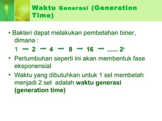 Waktu Generasi (Generation
Time)
• Bakteri dapat melakukan pembelahan biner,
dimana :
1 2 4 8 16 ...... 2n
• Pertumbuhan seperti ini akan membentuk fase
eksponensial
• Waktu yang dibutuhkan untuk 1 sel membelah
menjadi 2 sel adalah waktu generasi
(generation time)
 
