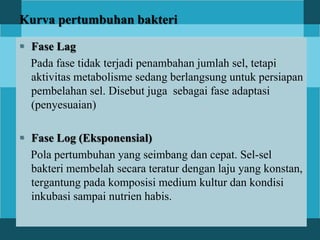 Kurva pertumbuhan bakteri
 Fase Lag
Pada fase tidak terjadi penambahan jumlah sel, tetapi
aktivitas metabolisme sedang berlangsung untuk persiapan
pembelahan sel. Disebut juga sebagai fase adaptasi
(penyesuaian)
 Fase Log (Eksponensial)
Pola pertumbuhan yang seimbang dan cepat. Sel-sel
bakteri membelah secara teratur dengan laju yang konstan,
tergantung pada komposisi medium kultur dan kondisi
inkubasi sampai nutrien habis.
 