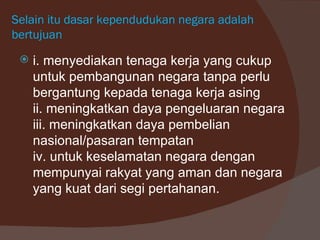 Selain itu dasar kependudukan negara adalah
bertujuan
    i. menyediakan tenaga kerja yang cukup
     untuk pembangunan negara tanpa perlu
     bergantung kepada tenaga kerja asing
     ii. meningkatkan daya pengeluaran negara
     iii. meningkatkan daya pembelian
     nasional/pasaran tempatan
     iv. untuk keselamatan negara dengan
     mempunyai rakyat yang aman dan negara
     yang kuat dari segi pertahanan.
 