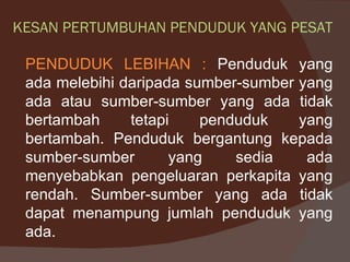 KESAN PERTUMBUHAN PENDUDUK YANG PESAT

 PENDUDUK LEBIHAN : Penduduk yang
 ada melebihi daripada sumber-sumber yang
 ada atau sumber-sumber yang ada tidak
 bertambah     tetapi    penduduk    yang
 bertambah. Penduduk bergantung kepada
 sumber-sumber       yang    sedia    ada
 menyebabkan pengeluaran perkapita yang
 rendah. Sumber-sumber yang ada tidak
 dapat menampung jumlah penduduk yang
 ada.
 