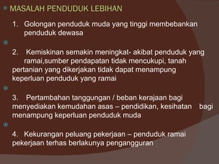    MASALAH PENDUDUK LEBIHAN
    1. Golongan penduduk muda yang tinggi membebankan
       penduduk dewasa

    2.   Kemiskinan semakin meningkat- akibat penduduk yang
        ramai,sumber pendapatan tidak mencukupi, tanah
    pertanian yang dikerjakan tidak dapat menampung
    keperluan penduduk yang ramai

    3. Pertambahan tanggungan / beban kerajaan bagi
    menyediakan kemudahan asas – pendidikan, kesihatan   bagi
    menampung keperluan penduduk muda

    4. Kekurangan peluang pekerjaan – penduduk ramai
    pekerjaan terhas berlakunya pengangguran
 