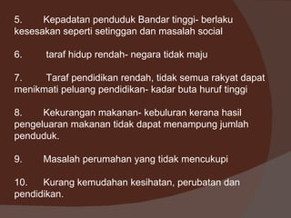 5.    Kepadatan penduduk Bandar tinggi- berlaku
kesesakan seperti setinggan dan masalah social

6.    taraf hidup rendah- negara tidak maju

7.    Taraf pendidikan rendah, tidak semua rakyat dapat
menikmati peluang pendidikan- kadar buta huruf tinggi

8.    Kekurangan makanan- kebuluran kerana hasil
pengeluaran makanan tidak dapat menampung jumlah
penduduk.

9.    Masalah perumahan yang tidak mencukupi

10.   Kurang kemudahan kesihatan, perubatan dan
pendidikan.
 