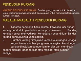 PENDUDUK KURANG
MAKSUD PENDUDUK KURANG : Sumber yang banyak untuk dimajukan
tetapi tidak mempunyai penduduk secukupnya untuk meneksploitasi sumber-
sumber tersebut.

MASALAH-MASALAH PENDUDUK KURANG

1.     Taburan penduduk tidak sekata- kawasan luar bndar
kurang penduduk, penduduk tertumpu di kawsan         Bandar,
kerajaan sukar menyediakan kemudahan asas di luar Bandar
kerana penduduknya yang sedikit.
2.      Sumber kurang dimajukan kerana kekurangan tenaga
       kerja.- hanya sumber yang mendatangkan keuntungan
       sahaja dimajukan-sumber lain terbiar dan membazir
seperti menjadi tanah terbiar atau menjadi stok sumber
sahaja.
 