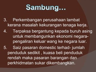 3.   Perkembangan perusahaan lambat
  kerana masalah kekurangan tenaga kerja.
4. Terpaksa bergantung kepada buruh asing
     untuk membangunkan ekonomi negara-
     pengaliran keluar wang ke negara luar.
5. Saiz pasaran domestic terhad- jumlah
  penduduk sedikit , kuasa beli penduduk
  rendah maka pasaran barangan dan
  perkhidmatan sukar dikembangkan.
 