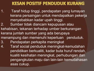 1.    Taraf hidup tinggi, pendapatan yang lumayan
     kerana persaingan untuk mendapatkan pekerja
     menyebabkan kadar upah tinggi.
2.   Sumber tidak diancam kepupusan atau
kehabisan, tekanan terhadap umber berkurangan
kerana jumlah sumber yang ada berupaya
menampung dan memenuhi keperluan penduduk.
3.   Pendapatan perkapita meningkat
4.   Taraf social penduduk meningkat-kemudahan
     pendidikan berkualiti, kadar buta huruf rendah,
     kualiti kesihatan meningkat, perhubungan dan
     pengangkutan maju dan lain-lain kemudahasan
     asas cukup.
 