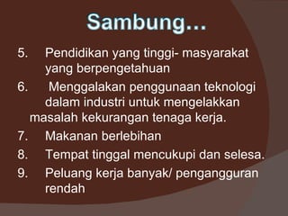 5.   Pendidikan yang tinggi- masyarakat
     yang berpengetahuan
6.    Menggalakan penggunaan teknologi
     dalam industri untuk mengelakkan
   masalah kekurangan tenaga kerja.
7. Makanan berlebihan
8. Tempat tinggal mencukupi dan selesa.
9. Peluang kerja banyak/ pengangguran
     rendah
 