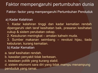 Faktor mempengaruhi pertumbuhan dunia
 Faktor- factor yang mempengaruhi Pertumbuhan Penduduk

a) Kadar Kelahiran
 1. Kadar kelahiran tinggi dan kadar kematian rendah
 dipengaruhi oleh taraf kesihatan baik, prasaran kesihatan
 cukup & sistem perubatan cekap.
 2. Kesuburan meningkat – amalan kahwin muda.
 3. Sumber makanan seimbang – revolusi hijau, tiada
 kebuluran, kurang kematian.
 b) Kadar Kematian
a. taraf kesihatan rendah.
b. kawalan penyakit tidak berkesan.
c. keadaan politik yang kurang stabil.
d. sistem ekonomi sara diri yang tidak mampu menampung
penduduk yang ramai.
 