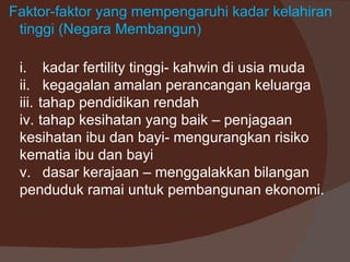Faktor-faktor yang mempengaruhi kadar kelahiran
 tinggi (Negara Membangun)

 i. kadar fertility tinggi- kahwin di usia muda
 ii. kegagalan amalan perancangan keluarga
 iii. tahap pendidikan rendah
 iv. tahap kesihatan yang baik – penjagaan
 kesihatan ibu dan bayi- mengurangkan risiko
 kematia ibu dan bayi
 v. dasar kerajaan – menggalakkan bilangan
 penduduk ramai untuk pembangunan ekonomi.
 