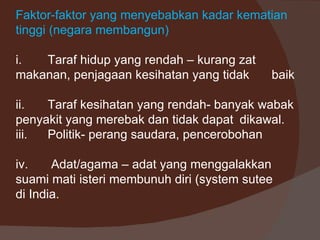 Faktor-faktor yang menyebabkan kadar kematian
tinggi (negara membangun)

i.  Taraf hidup yang rendah – kurang zat
makanan, penjagaan kesihatan yang tidak     baik

ii.  Taraf kesihatan yang rendah- banyak wabak
penyakit yang merebak dan tidak dapat dikawal.
iii. Politik- perang saudara, pencerobohan

iv.    Adat/agama – adat yang menggalakkan
suami mati isteri membunuh diri (system sutee
di India.
 