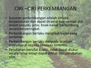 CIRI –CIRI PERKEMBANGAN
• Susunan perkembangan adalah serupa,
  berperaturan dan dapat diramal bagi semua ahli
  dalam sesuatu jenis. Knak-kanak berkembang
  secara berperingkat.
• Perkembangan berlaku mengikut kadar yang
  berlainan.
• Perkembangan berlaku daripada keadaan
  menyeluruh kepada keadaan tertentu.
• Perubahan bersifat kualiti, tidak dapat diukur
  secara tetap tetapi dapat dilihat dari perubahan
  sifat.
 