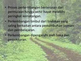 • Proses perkembangan berterusan dari
  permulaan hingga akhir hayat melebihi
  peringkat kematangan.
• Perkembangan timbul dari tindakan yang
  saling berkaitan antara pertumbuhan jasmani
  dan pembelajaran.
• Perkembangan dipengaruhi oleh baka dan
  persekitaran.
 