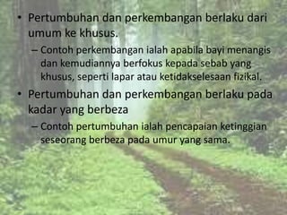 • Pertumbuhan dan perkembangan berlaku dari
  umum ke khusus.
  – Contoh perkembangan ialah apabila bayi menangis
    dan kemudiannya berfokus kepada sebab yang
    khusus, seperti lapar atau ketidakselesaan fizikal.
• Pertumbuhan dan perkembangan berlaku pada
  kadar yang berbeza
  – Contoh pertumbuhan ialah pencapaian ketinggian
    seseorang berbeza pada umur yang sama.
 