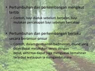 • Pertumbuhan dan perkembangan mengikut
  tertib
  – Contoh, bayi duduk sebelum berjalan, bayi
    mulakan percakapan bayi sebelum bercakap


• Pertumbuhan dan perkembangan berlaku
  secara beransur-ansur
  – Contoh, dalam permainan badminton, murid yang
    tidak dapat melakukan servis dengan
    betul, akhirnya dapat juga menguasai kemahiran
    tersebut walaupun ia mengambil masa
 