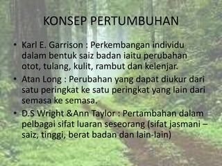 KONSEP PERTUMBUHAN
• Karl E. Garrison : Perkembangan individu
  dalam bentuk saiz badan iaitu perubahan
  otot, tulang, kulit, rambut dan kelenjar.
• Atan Long : Perubahan yang dapat diukur dari
  satu peringkat ke satu peringkat yang lain dari
  semasa ke semasa.
• D.S Wright &Ann Taylor : Pertambahan dalam
  pelbagai sifat luaran seseorang (sifat jasmani –
  saiz, tinggi, berat badan dan lain-lain)
 
