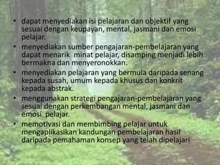 • dapat menyediakan isi pelajaran dan objektif yang
  sesuai dengan keupayan, mental, jasmani dan emosi
  pelajar.
• menyediakan sumber pengajaran-pembelajaran yang
  dapat menarik minat pelajar, disamping menjadi lebih
  bermakna dan menyeronokkan.
• menyediakan pelajaran yang bermula daripada senang
  kepada susah, umum kepada khusus dan konkrit
  kepada abstrak.
• menggunakan strategi pengajaran-pembelajaran yang
  sesuai dengan perkembangan mental, jasmani dan
  emosi pelajar.
• memotivasi dan membimbing pelajar untuk
  mengaplikasikan kandungan pembelajaran hasil
  daripada pemahaman konsep yang telah dipelajari
 
