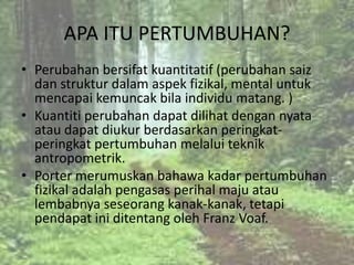 APA ITU PERTUMBUHAN?
• Perubahan bersifat kuantitatif (perubahan saiz
  dan struktur dalam aspek fizikal, mental untuk
  mencapai kemuncak bila individu matang. )
• Kuantiti perubahan dapat dilihat dengan nyata
  atau dapat diukur berdasarkan peringkat-
  peringkat pertumbuhan melalui teknik
  antropometrik.
• Porter merumuskan bahawa kadar pertumbuhan
  fizikal adalah pengasas perihal maju atau
  lembabnya seseorang kanak-kanak, tetapi
  pendapat ini ditentang oleh Franz Voaf.
 