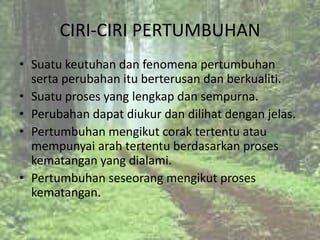 CIRI-CIRI PERTUMBUHAN
• Suatu keutuhan dan fenomena pertumbuhan
  serta perubahan itu berterusan dan berkualiti.
• Suatu proses yang lengkap dan sempurna.
• Perubahan dapat diukur dan dilihat dengan jelas.
• Pertumbuhan mengikut corak tertentu atau
  mempunyai arah tertentu berdasarkan proses
  kematangan yang dialami.
• Pertumbuhan seseorang mengikut proses
  kematangan.
 