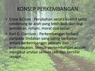 KONSEP PERKEMBANGAN
• Crow &Crow : Perubahan secara kualitif serta
  cenderung ke arah yang lebih baik dari segi
  pemikiran, rohani, moral dan sosial.
• Karl G. Garrison : Perkembangan terhasil
  daripada tindakan yang saling berkaitan
  antara perkembangan jasmani dan
  pembelajaran. Semua perkembangan adalah
  mengikut urutan semula jadi dan bersifat
  sejagat.
 