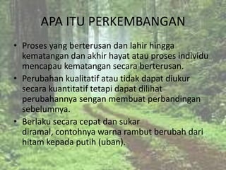 APA ITU PERKEMBANGAN
• Proses yang berterusan dan lahir hingga
  kematangan dan akhir hayat atau proses individu
  mencapau kematangan secara berterusan.
• Perubahan kualitatif atau tidak dapat diukur
  secara kuantitatif tetapi dapat dilihat
  perubahannya sengan membuat perbandingan
  sebelumnya.
• Berlaku secara cepat dan sukar
  diramal, contohnya warna rambut berubah dari
  hitam kepada putih (uban).
 