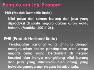 PDB (Produk Domestic Bruto)
Nilai pasar dari semua barang dan jasa yang
diproduksi di suatu negara dalam kurun waktu
tertentu (Mankiw, 2001:126).
PNB (Produk Nasional Bruto)
Pendapatan nasional yang dihitung dengan
mengeluarkan faktor pendapatan dari warga
negara asing yang berdomisili di negara
tersebut dan hanya menghitung nilai barang
dan jasa yang dihasilkan oleh orang yang
bekewarganegaraan negara tersebut saja.
 