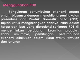 Pengukuran pertumbuhan ekonomi secara
umum biasanya dengan menghitung peningkatan
presentase dari Produk Domestik Bruto (PDB).
Tujuan untuk menghilangkan adanya inflasi dalam
harga dan jasa yang diproduksi sehingga PDB riil
mencerminkan perubahan kuantitas produksi.
Pada umumnya, perhitungan pertumbuhan
ekonomi dilakukan dalam kurun waktu triwulan
dan tahunan
 