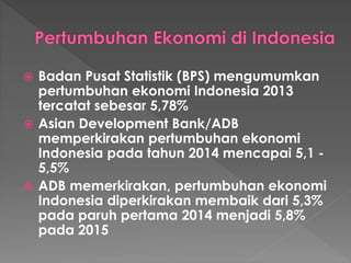  Badan Pusat Statistik (BPS) mengumumkan
pertumbuhan ekonomi Indonesia 2013
tercatat sebesar 5,78%
 Asian Development Bank/ADB
memperkirakan pertumbuhan ekonomi
Indonesia pada tahun 2014 mencapai 5,1 -
5,5%
 ADB memerkirakan, pertumbuhan ekonomi
Indonesia diperkirakan membaik dari 5,3%
pada paruh pertama 2014 menjadi 5,8%
pada 2015
 