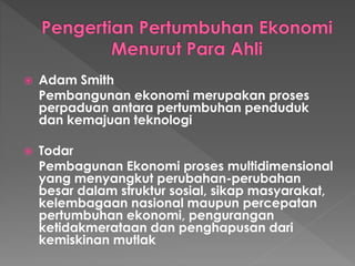  Adam Smith
Pembangunan ekonomi merupakan proses
perpaduan antara pertumbuhan penduduk
dan kemajuan teknologi
 Todar
Pembagunan Ekonomi proses multidimensional
yang menyangkut perubahan-perubahan
besar dalam struktur sosial, sikap masyarakat,
kelembagaan nasional maupun percepatan
pertumbuhan ekonomi, pengurangan
ketidakmerataan dan penghapusan dari
kemiskinan mutlak
 