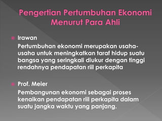  Irawan
Pertumbuhan ekonomi merupakan usaha-
usaha untuk meningkatkan taraf hidup suatu
bangsa yang seringkali diukur dengan tinggi
rendahnya pendapatan riil perkapita
 Prof. Meier
Pembangunan ekonomi sebagai proses
kenaikan pendapatan riil perkapita dalam
suatu jangka waktu yang panjang.
 