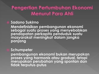  Sadono Sukirno
Mendefinisikan pembangunan ekonomi
sebagai suatu proses yang menyebabkan
pendapatan perkapita penduduk suatu
masyarakat meningkat dalam jangka
panjang
 Schumpeter
pembangunan ekonomi bukan merupakan
proses yang harmonis atau gradual, tetapi
merupakan perubahan yang spontan dan
tidak terputus-putus
 