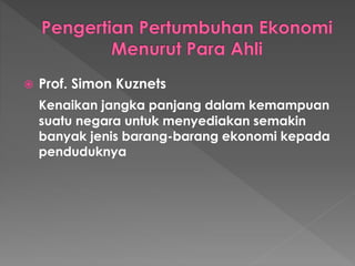 Prof. Simon Kuznets
Kenaikan jangka panjang dalam kemampuan
suatu negara untuk menyediakan semakin
banyak jenis barang-barang ekonomi kepada
penduduknya
 