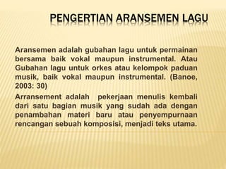 PENGERTIAN ARANSEMEN LAGU
Aransemen adalah gubahan lagu untuk permainan
bersama baik vokal maupun instrumental. Atau
Gubahan lagu untuk orkes atau kelompok paduan
musik, baik vokal maupun instrumental. (Banoe,
2003: 30)
Arransement adalah pekerjaan menulis kembali
dari satu bagian musik yang sudah ada dengan
penambahan materi baru atau penyempurnaan
rencangan sebuah komposisi, menjadi teks utama.
 