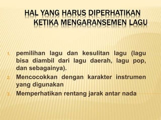 HAL YANG HARUS DIPERHATIKAN
KETIKA MENGARANSEMEN LAGU.
1. pemilihan lagu dan kesulitan lagu (lagu
bisa diambil dari lagu daerah, lagu pop,
dan sebagainya).
2. Mencocokkan dengan karakter instrumen
yang digunakan
3. Memperhatikan rentang jarak antar nada
 