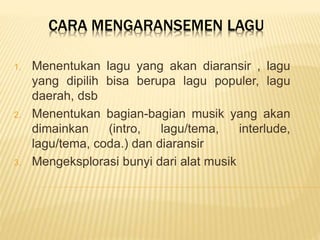 CARA MENGARANSEMEN LAGU
1. Menentukan lagu yang akan diaransir , lagu
yang dipilih bisa berupa lagu populer, lagu
daerah, dsb
2. Menentukan bagian-bagian musik yang akan
dimainkan (intro, lagu/tema, interlude,
lagu/tema, coda.) dan diaransir
3. Mengeksplorasi bunyi dari alat musik
 