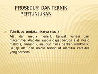 PROSEDUR DAN TEKNIK
PERTUNJUKAN.
A. Teknik pertunjukan karya musik
Alat dan media memiliki banyak variasi dan
macamnya. Alat dan media dapat berupa alat music
melodis, harmonis, maupun ritmis bahkan elektronik.
Setiap alat dan media tersebuat memiliki karakter
yang berbeda.
 