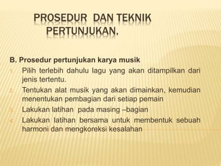 PROSEDUR DAN TEKNIK
PERTUNJUKAN.
B. Prosedur pertunjukan karya musik
1. Pilih terlebih dahulu lagu yang akan ditampilkan dari
jenis tertentu.
2. Tentukan alat musik yang akan dimainkan, kemudian
menentukan pembagian dari setiap pemain
3. Lakukan latihan pada masing –bagian
4. Lakukan latihan bersama untuk membentuk sebuah
harmoni dan mengkoreksi kesalahan
 
