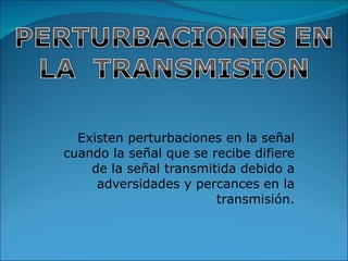 Existen perturbaciones en la señal cuando la señal que se recibe difiere de la señal transmitida debido a adversidades y percances en la transmisión. 