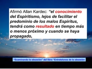 Afirmó Allan Kardec: “el conocimiento
del Espiritismo, lejos de facilitar el
predominio de los malos Espiritus,
tendrá como resultado en tiempo más
o menos próximo y cuando se haya
propagado,
“Examinando la obsesión” del libro “Entretelones de la obsesión
 