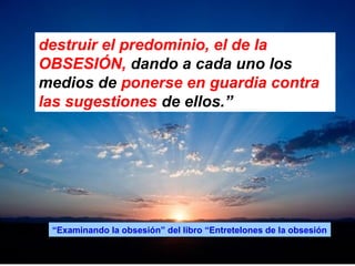 destruir el predominio, el de la
OBSESIÓN, dando a cada uno los
medios de ponerse en guardia contra
las sugestiones de ellos.”
“Examinando la obsesión” del libro “Entretelones de la obsesión
 