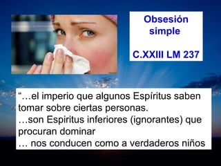 Obsesión
simple
C.XXIII LM 237
“…el imperio que algunos Espíritus saben 
tomar sobre ciertas personas.
…son Espiritus inferiores (ignorantes) que 
procuran dominar
… nos conducen como a verdaderos niños 
 