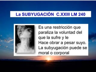 La SUBYUGACIÓN C.XXIII LM 240
Es una restricción que 
paraliza la voluntad del 
que la sufre y le 
Hace obrar a pesar suyo.
La subyugación puede se 
moral o corporal
 