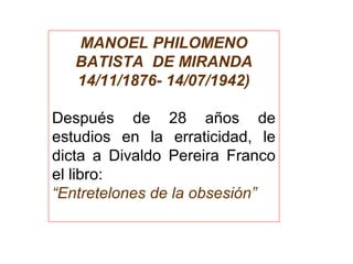 MANOEL PHILOMENO
BATISTA DE MIRANDA
14/11/1876- 14/07/1942)
 
Después  de  28  años  de 
estudios  en  la  erraticidad,  le 
dicta  a  Divaldo  Pereira  Franco 
el libro:
“Entretelones de la obsesión”
 