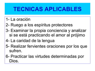 TECNICAS APLICABLES
1- La oración
2- Ruego a los espíritus protectores
3- Examinar la propia conciencia y analizar
si se está practicando el amor al prójimo
4- La caridad de la lengua
5- Realizar fervientes oraciones por los que
sufren.
6- Practicar las virtudes determinadas por
Dios.
 