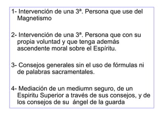 1- Intervención de una 3ª. Persona que use del
Magnetismo
2- Intervención de una 3ª. Persona que con su
propia voluntad y que tenga además
ascendente moral sobre el Espíritu.
3- Consejos generales sin el uso de fórmulas ni
de palabras sacramentales.
4- Mediación de un mediumn seguro, de un
Espiritu Superior a través de sus consejos, y de
los consejos de su ángel de la guarda
 
