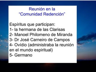 Reunión en la
“Comunidad Redención”
Espíritus que participan:
1- la hermana de las Clarisas
2- Manoel Philomeno de Miranda
3- Dr José Carneiro de Campos
4- Ovídio (administraba la reunión
en el mundo espiritual)
5- Germano
 