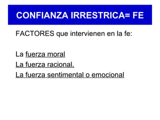 CONFIANZA IRRESTRICA= FE
FACTORES que intervienen en la fe:
La fuerza moral
La fuerza racional.
La fuerza sentimental o emocional
 